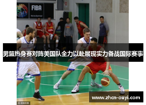 男篮热身赛对阵美国队全力以赴展现实力备战国际赛事